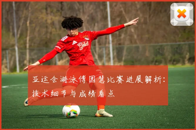 亚运会游泳傅园慧比赛进展解析：技术细节与成绩看点