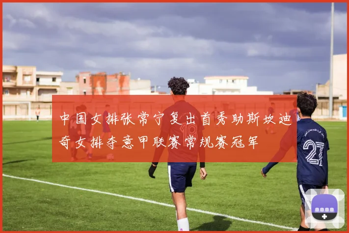 中国女排张常宁复出首秀助斯坎迪奇女排夺意甲联赛常规赛冠军