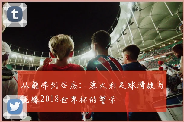 从巅峰到谷底：意大利足球滑坡与无缘2018世界杯的警示