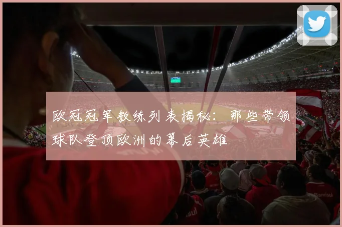 欧冠冠军教练列表揭秘：那些带领球队登顶欧洲的幕后英雄