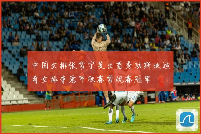 中国女排张常宁复出首秀助斯坎迪奇女排夺意甲联赛常规赛冠军