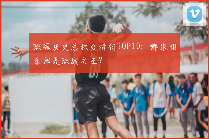 欧冠历史总积分排行TOP10：哪家俱乐部是欧战之王？