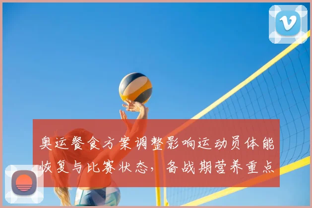 奥运餐食方案调整影响运动员体能恢复与比赛状态，备战期营养重点梳理