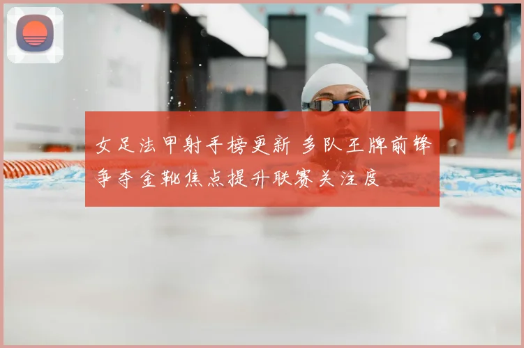 女足法甲射手榜更新 多队王牌前锋争夺金靴焦点提升联赛关注度